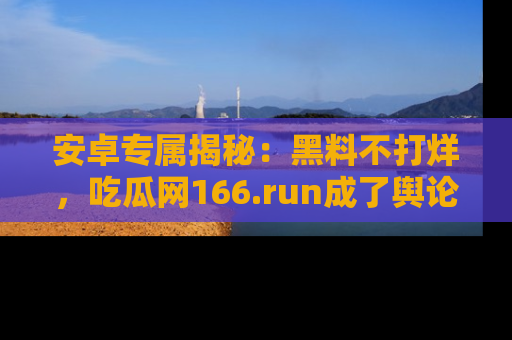 安卓专属揭秘：黑料不打烊，吃瓜网166.run成了舆论风暴的中心