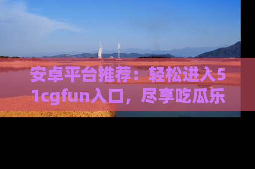 安卓平台推荐:轻松进入51cgfun入口,尽享吃瓜乐趣