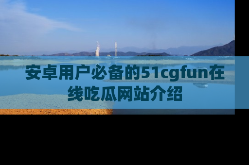 安卓用户必备的51cgfun在线吃瓜网站介绍