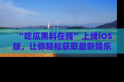 “吃瓜黑料在线”上线iOS版，让你轻松获取最新娱乐新闻