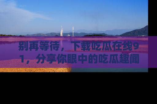 别再等待,下载吃瓜在线91,分享你眼中的吃瓜趣闻吧!
