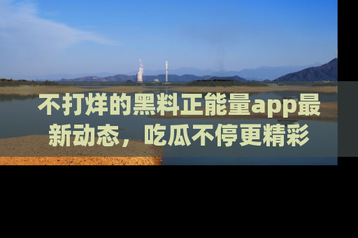 不打烊的黑料正能量app最新动态,吃瓜不停更精彩