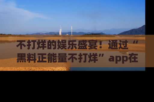 不打烊的娱乐盛宴！通过“黑料正能量不打烊”app在线观看最新内容，链接在此，不容错过！