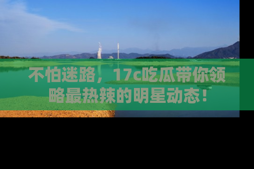 不怕迷路，17c吃瓜带你领略最热辣的明星动态！