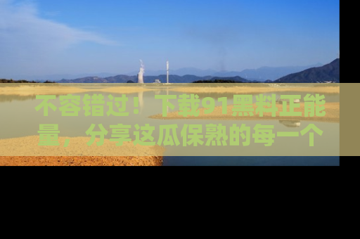 不容错过!下载91黑料正能量,分享这瓜保熟的每一个瞬间!