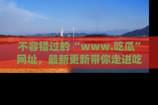 不容错过的“www.吃瓜”网址，最新更新带你走进吃瓜新时尚