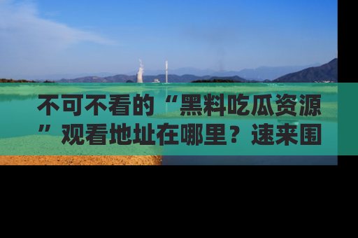 不可不看的“黑料吃瓜资源”观看地址在哪里?速来围观吧!