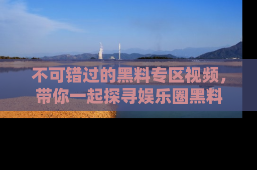 不可错过的黑料专区视频，带你一起探寻娱乐圈黑料