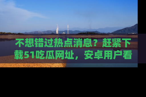不想错过热点消息?赶紧下载51吃瓜网址,安卓用户看这边!