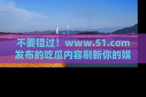 不要错过！www.51.com发布的吃瓜内容刷新你的娱乐认知