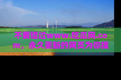 不要错过www.吃瓜网.com，永久更新的网页为你提供吃瓜盛宴！