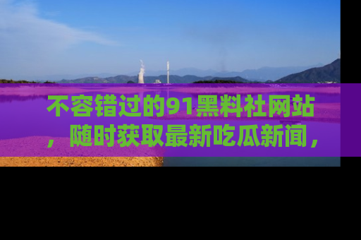 不容错过的91黑料社网站，随时获取最新吃瓜新闻，留意91黑料社的动态更新！