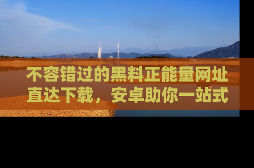 不容错过的黑料正能量网址直达下载,安卓助你一站式吃瓜体验!