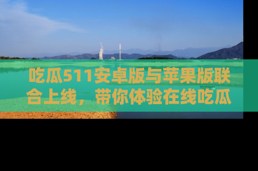 吃瓜511安卓版与苹果版联合上线，带你体验在线吃瓜新天地