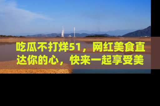 吃瓜不打烊51，网红美食直达你的心，快来一起享受美好时光！