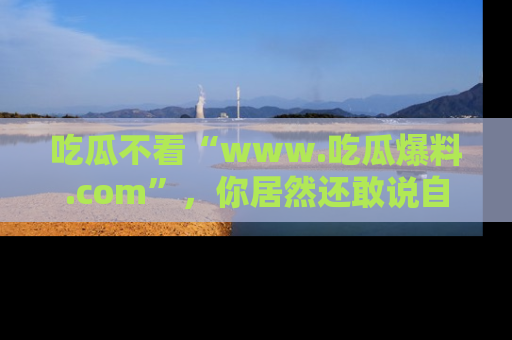 吃瓜不看“www.吃瓜爆料.com”，你居然还敢说自己是吃瓜群众？