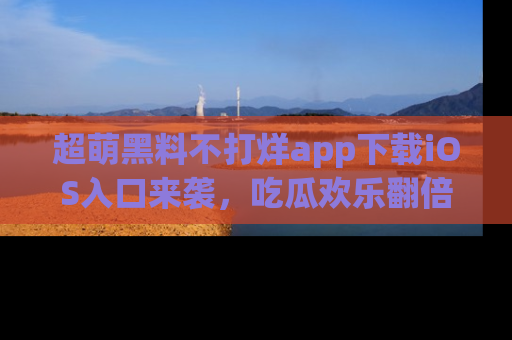 超萌黑料不打烊app下载iOS入口来袭，吃瓜欢乐翻倍！