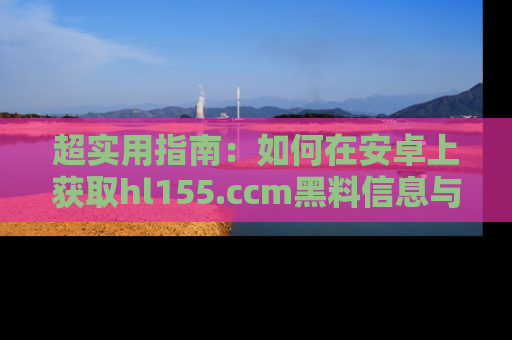 超实用指南：如何在安卓上获取hl155.ccm黑料信息与技巧