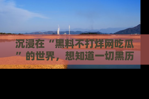 沉浸在“黑料不打烊网吃瓜”的世界,想知道一切黑历史与内幕信息的网站!