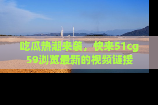 吃瓜热潮来袭，快来51cg59浏览最新的视频链接