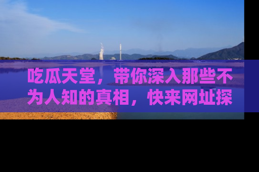 吃瓜天堂，带你深入那些不为人知的真相，快来网址探索吧！