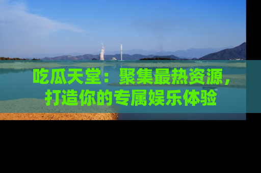 吃瓜天堂：聚集最热资源，打造你的专属娱乐体验