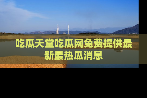吃瓜天堂吃瓜网免费提供最新最热瓜消息