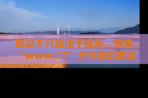吃瓜不只局限于娱乐，快来“www.17”分享我的吃瓜技巧，成为社交圈的明星！