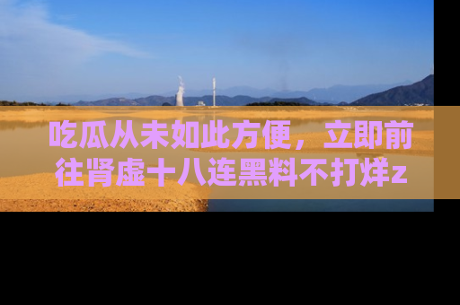 吃瓜从未如此方便，立即前往肾虚十八连黑料不打烊zzzttt，发现更多精彩，地址在这里！