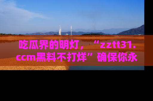 吃瓜界的明灯，“zztt31.ccm黑料不打烊”确保你永不迷路！
