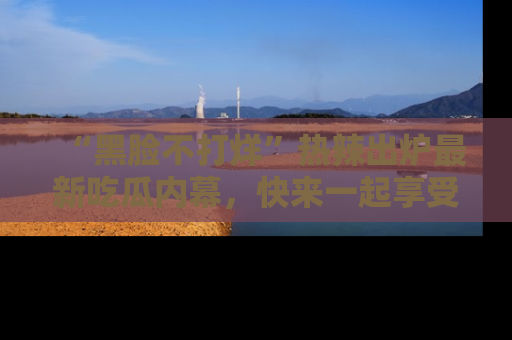 “黑脸不打烊”热辣出炉最新吃瓜内幕，快来一起享受这份乐趣吧！
