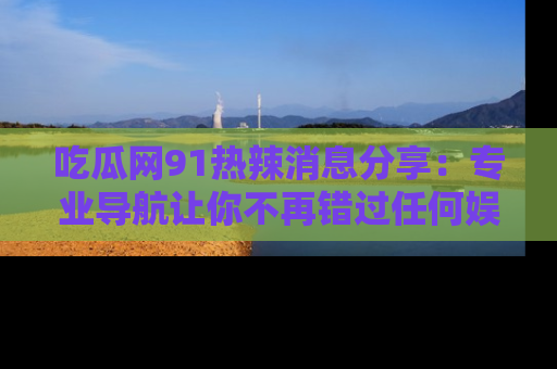 吃瓜网91热辣消息分享：专业导航让你不再错过任何娱乐八卦