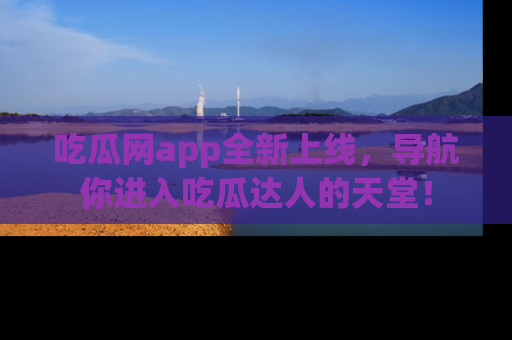 吃瓜网app全新上线，导航你进入吃瓜达人的天堂！