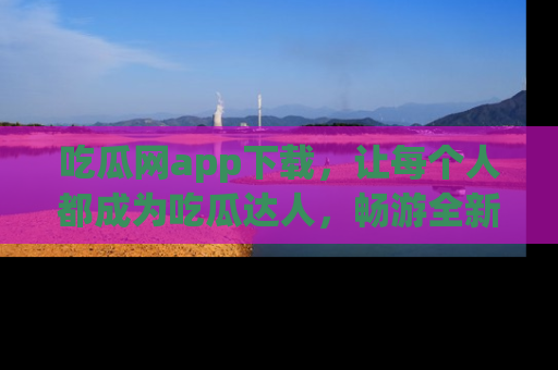 吃瓜网app下载，让每个人都成为吃瓜达人，畅游全新网页！