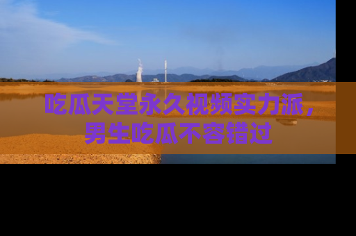 吃瓜天堂永久视频实力派，男生吃瓜不容错过