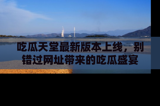 吃瓜天堂最新版本上线,别错过网址带来的吃瓜盛宴