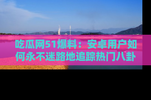 吃瓜网51爆料:安卓用户如何永不迷路地追踪热门八卦信息