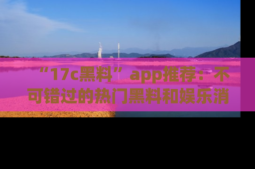 “17c黑料”app推荐:不可错过的热门黑料和娱乐消息