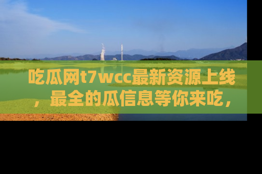 吃瓜网t7wcc最新资源上线，最全的瓜信息等你来吃，快来围观！