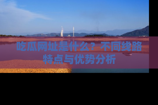 吃瓜网址是什么？不同线路特点与优势分析