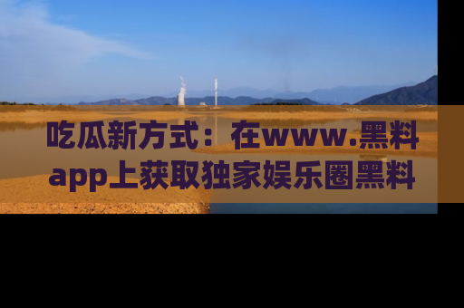 吃瓜新方式：在www.黑料app上获取独家娱乐圈黑料信息