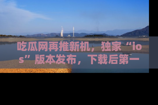 吃瓜网再推新机，独家“ios”版本发布，下载后第一时间获取热点吃瓜信息！