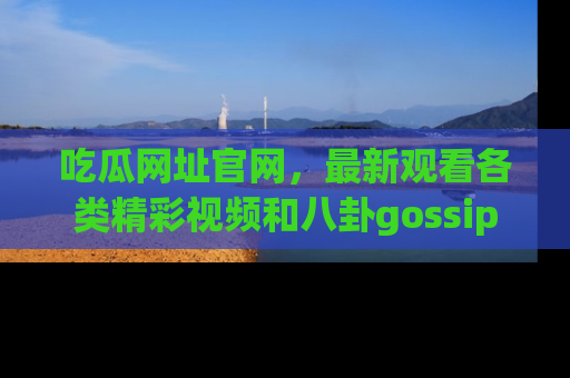 吃瓜网址官网，最新观看各类精彩视频和八卦gossip