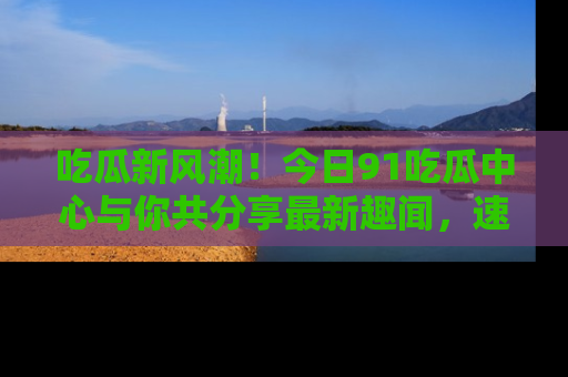 吃瓜新风潮！今日91吃瓜中心与你共分享最新趣闻，速来点击入口看看吧！