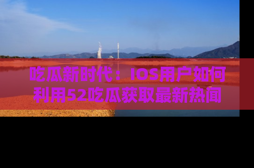 吃瓜新时代：IOS用户如何利用52吃瓜获取最新热闻
