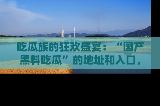 吃瓜族的狂欢盛宴：“国产黑料吃瓜”的地址和入口，让你尽情享受流行文化！