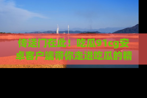 传送门在此！吃瓜91cg安卓客户端带你走进吃瓜的精彩世界