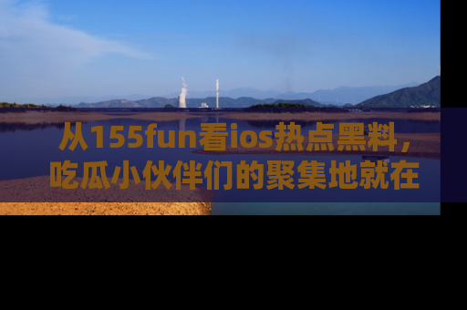 从155fun看ios热点黑料，吃瓜小伙伴们的聚集地就在这里！
