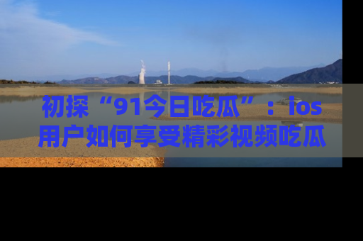 初探“91今日吃瓜”：ios用户如何享受精彩视频吃瓜时光