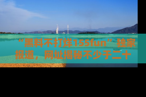 “黑料不打烊155fun”独家报道，网址揭秘不少于二十条惊人黑料新闻！